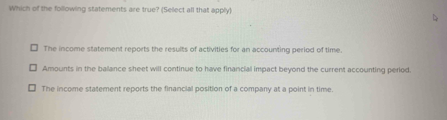 Which of the following statements are true? (Select all that apply)
The income statement reports the results of activities for an accounting period of time.
Amounts in the balance sheet will continue to have financial impact beyond the current accounting period.
The income statement reports the financial position of a company at a point in time.