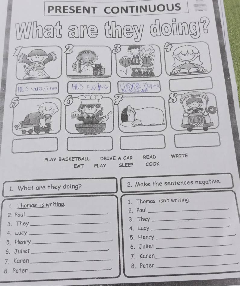 PRESENT CONTINUOUS 
What are they doing? 
2 
SCHOOL 
PLAY BASKETBALL DRIVE A CAR READ WRITE 
EAT PLAY SLEEP COOK 
1. What are they doing? 2. Make the sentences negative. 
1. Thomas is writing. 1. Thomas isn't writing. 
2. Paul _2. Paul_ 
. 
. 3. They 
_. 
3. They_ 
. 4. Lucy 
_. 
4. Lucy_ 
5. Henry_ 
. 5. Henry 
_ 
6. Juliet _6. Juliet_ 
. 
、. 
7. Karen _7. Karen_ 
: 
. 8. Peter 
_. 
8. Peter_