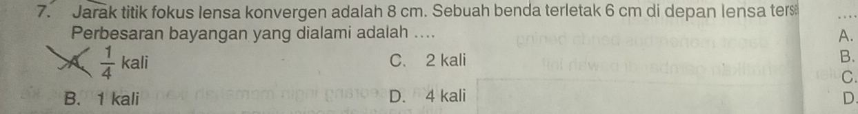 Jarak titik fokus lensa konvergen adalah 8 cm. Sebuah benda terletak 6 cm di depan lensa ter
Perbesaran bayangan yang dialami adalah ....
A.
A  1/4 kali C. 2 kali B.
C.
B. 1 kali D. 4 kali D.