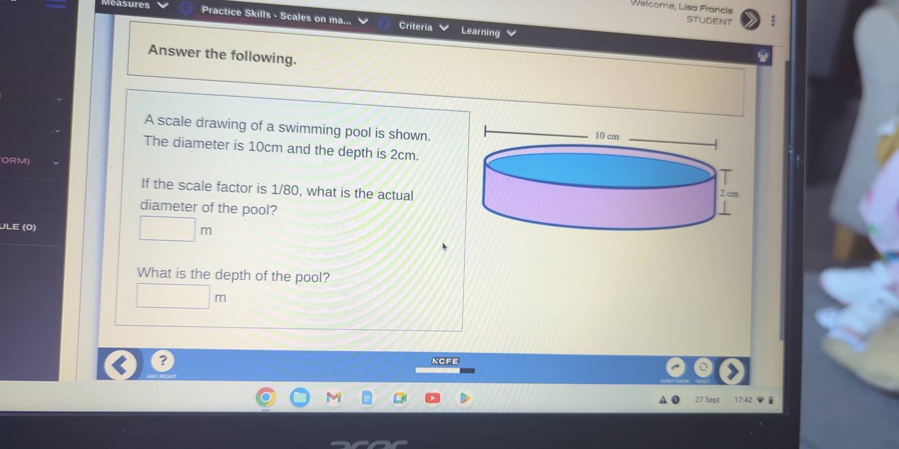 Welcome, Lisa Francis 
easures Practice Skills - Scales on ma... Criteria 
STUDENT 
Learning 
Answer the following. 
A scale drawing of a swimming pool is shown. 
The diameter is 10cm and the depth is 2cm. 
ORM) 
If the scale factor is 1/80, what is the actual 
diameter of the pool? 
ULE (0) 
What is the depth of the pool? 
□  |n 
? nCFe 
7 Sept 17:42