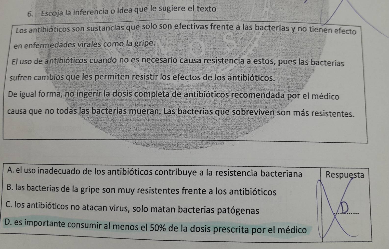 Escoja la inferencia o îdea que le sugiere el texto
Los antibióticos son sustancias que solo son efectivas frente a las bacterias y no tienen efecto
en enfermedades virales como la gripe.
El uso de antibióticos cuando no es necesario causa resistencia a estos, pues las bacterias
sufren cambios que les permiten resistir los efectos de los antibióticos.
De igual forma, no ingerir la dosis completa de antibióticos recomendada por el médico
causa que no todas las bacterias mueran. Las bacterias que sobreviven son más resistentes.
A. el uso inadecuado de los antibióticos contribuye a la resistencia bacteriana Respuesta
B. las bacterias de la gripe son muy resistentes frente a los antibióticos
C. los antibióticos no atacan virus, solo matan bacterias patógenas
D
D. es importante consumir al menos el 50% de la dosis prescrita por el médico