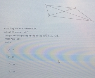 In the diagram AB is parallel to DC.
AC and BD intersect at E
Triangle ADE is right-angled and isosceles with AD=DE
Angle ABD=25°
Find x
25
20
55
30