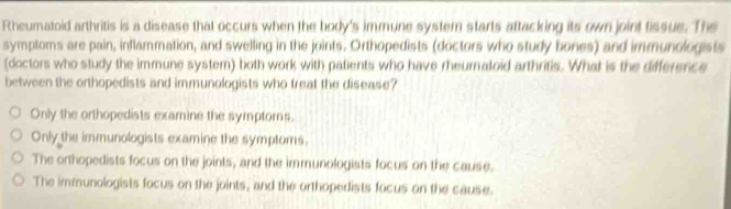 Rheumatoid arthritis is a disease that occurs when the body's immune systern starts attacking its own joint tissue. The
symptoms are pain, inflammation, and swelling in the joints. Orthopedists (doctors who study bones) and immunologists
(doctors who study the immune system) both work with palients who have rheuraloid arthritis. What is the difference
between the orthopedists and immunologists who treat the disease?
Only the orthopedists examine the symptoms.
Only the immunologists examine the symptoms.
The orthopedists focus on the joints, and the immunologists focus on the cause.
The immunologists focus on the joints, and the orthopedists focus on the cause.