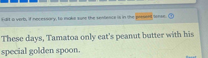 Edit a verb, if necessary, to make sure the sentence is in the present tense. ( 
These days, Tamatoa only eat's peanut butter with his 
special golden spoon. 
Rocot