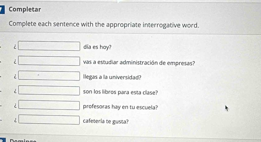 Completar 
Complete each sentence with the appropriate interrogative word. 
i □ día es hoy? 
i □ vas a estudiar administración de empresas? 
i □ llegas a la universidad? 
i □ son los libros para esta clase? 
i □ profesoras hay en tu escuela? 
i □ cafetería te gusta? 
Dominge