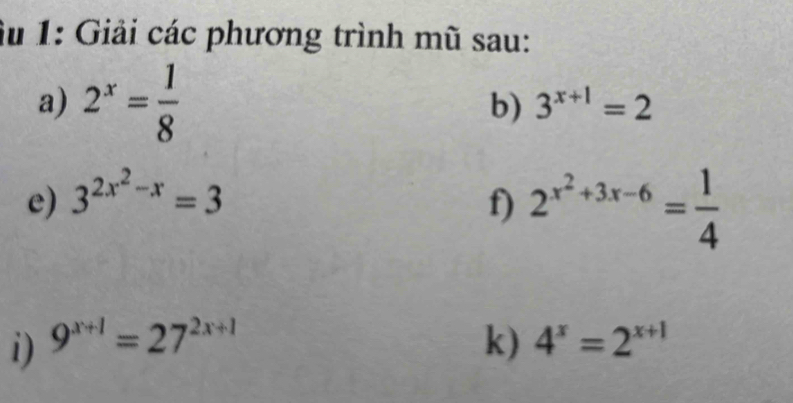 Âu 1: Giải các phương trình mũ sau: 
a) 2^x= 1/8  b) 3^(x+1)=2
e) 3^(2x^2)-x=3
f) 2^(x^2)+3x-6= 1/4 
i) 9^(x+1)=27^(2x+1) k) 4^x=2^(x+1)