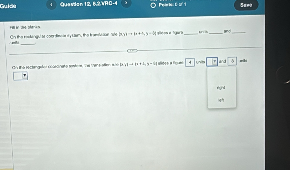 Guide Question 12, 8.2.VRC-4 Points: 0 of 1 Save 
Fill in the blanks. 
On the rectangular coordinate system, the translation rule (x,y)to (x+4,y-8) slides a figure _units _and_ 
. units _, 
On the rectangular coordinate system, the translation rule (x,y)to (x+4,y-8) slides a figure 4 units |v and 8 units 
right 
left