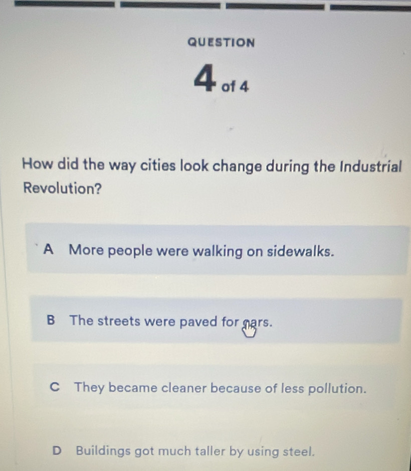 01 4
How did the way cities look change during the Industrial
Revolution?
A More people were walking on sidewalks.
B The streets were paved for cars.
C They became cleaner because of less pollution.
D Buildings got much taller by using steel.