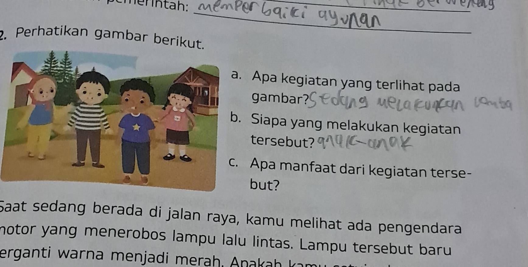 merintah: 
_ 
_ 
2. Perhatikan gambar berikut. 
Apa kegiatan yang terlihat pada 
gambar? 
Siapa yang melakukan kegiatan 
tersebut? 
Apa manfaat dari kegiatan terse- 
but? 
Saat sedang berada di jalan raya, kamu melihat ada pengendara 
motor yang menerobos lampu lalu lintas. Lampu tersebut baru 
erganti warna menjadi merah, Anakah kar