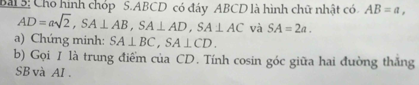 Cho hình chóp 5. ABCD có đáy ABCD là hình chữ nhật có AB=a,
AD=asqrt(2), SA⊥ AB, SA⊥ AD, SA⊥ AC và SA=2a. 
a) Chúng minh: SA⊥ BC, SA⊥ CD. 
b) Gọi I là trung điểm của CD. Tính cosin góc giữa hai đường thăng 
SB và AI.