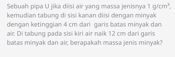 Sebuah pipa U jika diisi air yang massa jenisnya 1g/cm^3, 
kemudian tabung di sisi kanan diisi dengan minyak 
dengan ketinggian 4 cm dari garis batas minyak dan 
air. Di tabung pada sisi kiri air naik 12 cm dari garis 
batas minyak dan air, berapakah massa jenis minyak?