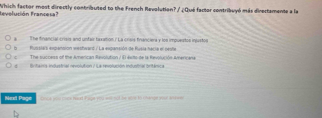 Which factor most directly contributed to the French Revolution? / ¿Qué factor contribuyó más directamente a la
Revolución Francesa?
a The financial crisis and unfair taxation / La crisis financiera y los impuestos injustos
bRussia's expansion westward / La expansión de Rusia hacia el oeste
c The success of the American Revolution / El éxito de la Revolución Americana
dà Britain's industrial revolution / La revolución industrial británica
Next Page Once you click Next Page you will not be able to change your answer