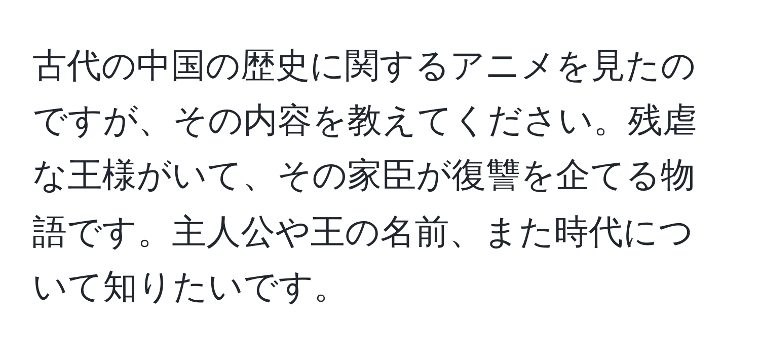 古代の中国の歴史に関するアニメを見たのですが、その内容を教えてください。残虐な王様がいて、その家臣が復讐を企てる物語です。主人公や王の名前、また時代について知りたいです。