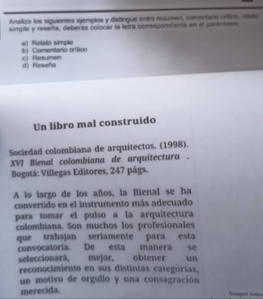 Analiza los siguientes ejemplos y distingue entre resumen, comentario crítico, relato
simple y reseña, deberás colocar la letra correspondiente en el parentesis.
a) Relato simple
b) Comentario crítico
c) Resumen
d) Reseña
Un libro mal construido
Sociedad colombiana de arquitectos. (1998).
XVI Bienal colombiana de arquitectura .
Bogotá: Villegas Editores, 247 págs.
A lo largo de los años, la Bienal se ha
convertido en el instrumento más adecuado
para tomar el pulso a la arquitectura
colombiana. Son muchos los profesionales
que trabajan seriamente para esta
convocatoria. De esta manera se
seleccionará, mejor, obtener un
reconocimiento en sus distintas categorías,
un motivo de orgullo y una consagración
merecida.
Imagen toma