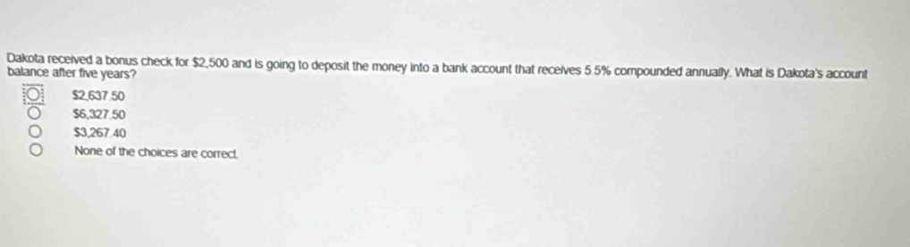 Dakota received a bonus check for $2,500 and is going to deposit the money into a bank account that receives 5.5% compounded annually. What is Dakota's account
balance after five years?
$2,637.50
$6,327.50
$3,267.40
None of the choices are correct.