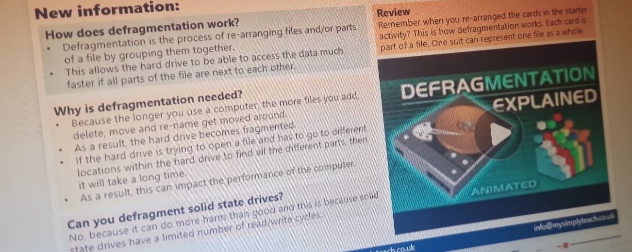 New information:
Review
How does defragmentation work?
Defragmentation is the process of re-arranging files and/or parts Remember when you re-arranged the cards in the starter
of a file by grouping them together. activity? This is how defragmentation works. Each card is
This allows the hard drive to be able to access the data much part of a file. One suit can represent one file as a whole
faster if all parts of the file are next to each other.
Because the longer you use a computer, the more files you add, 
Why is defragmentation needed?
As a result, the hard drive becomes fragmented.
delete, move and re-name get moved around.
If the hard drive is trying to open a file and has to go to different
locations within the hard drive to find all the different parts, then
it will take a long time.
As a result, this can impact the performance of the computer.
Can you defragment solid state drives?
No, because it can do more harm than good and this is because so
state drives have a limited number of read/write cycles
ach co.uk
-④