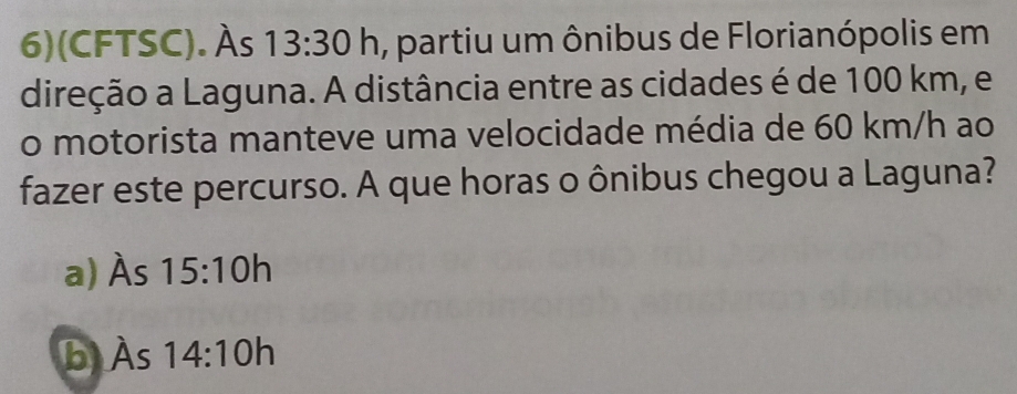 6)(CFTSC). Às 13:30h a, partiu um ônibus de Florianópolis em
direção a Laguna. A distância entre as cidades é de 100 km, e
o motorista manteve uma velocidade média de 60 km/h ao
fazer este percurso. A que horas o ônibus chegou a Laguna?
a) Às 15:10h
b Às 14:10h