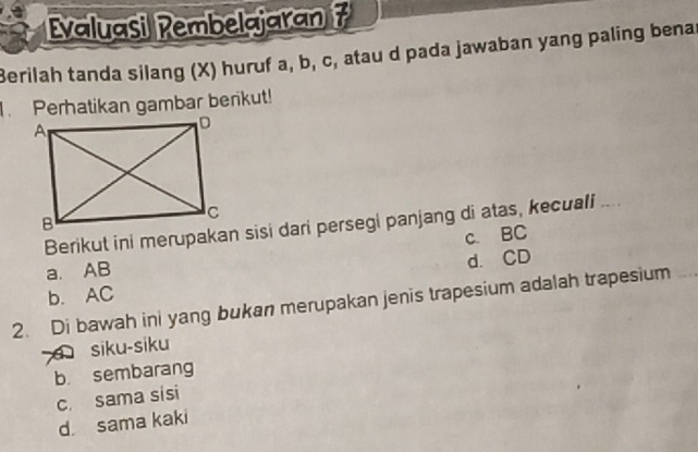 Evaluasi Rembelajaran 7
Berilah tanda silang (X) huruf a, b, c, atau d pada jawaban yang paling benas
1. Perhatikan gambar berikut!
Berikut ini merupakan sisi dari persegi panjang di atas, kecuali ....
c. BC
a. AB
b. AC d. CD
2. Di bawah ini yang bukan merupakan jenis trapesium adalah trapesium
d siku-siku
b. sembarang
c. sama sisi
d sama kaki