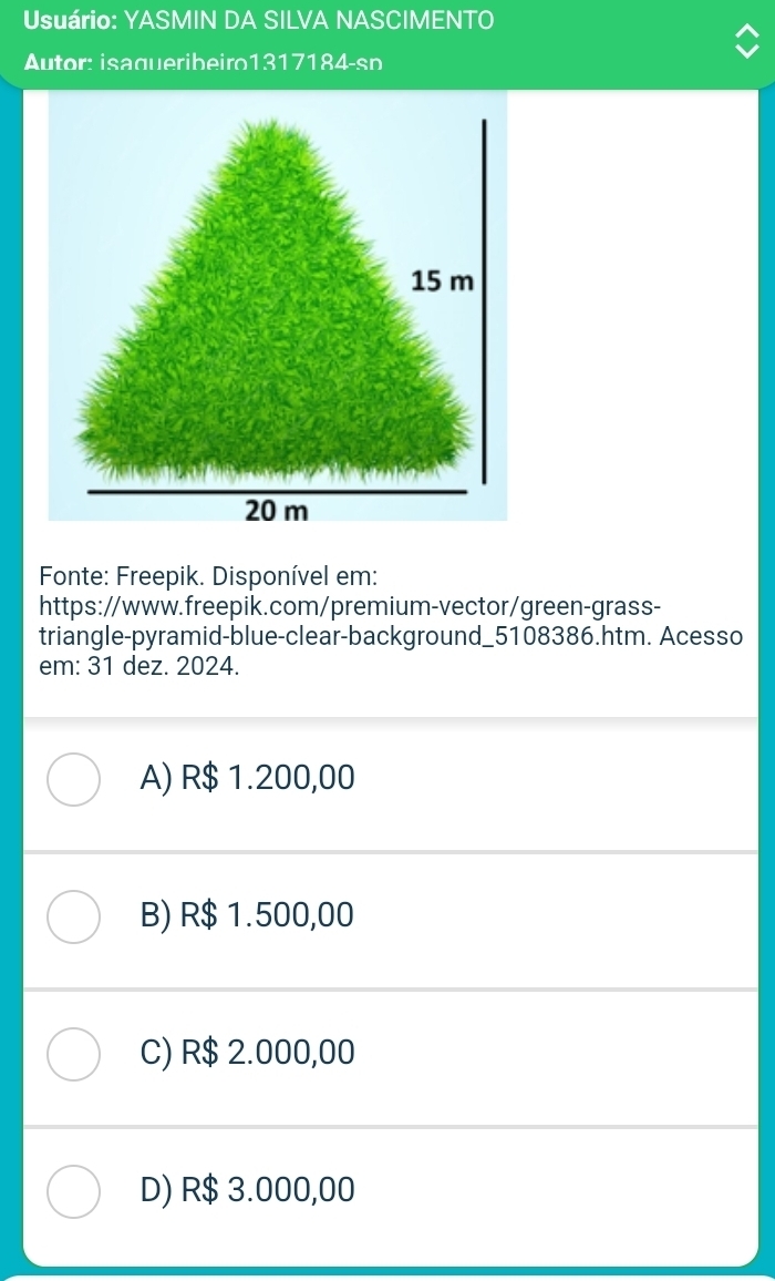 Usuário: YASMIN DA SILVA NASCIMENTO
Autor: isaqueribeiro1317184-sp
15 m
20 m
Fonte: Freepik. Disponível em:
https://www.freepik.com/premium-vector/green-grass-
triangle-pyramid-blue-clear-background_5108386.htm. Acesso
em: 31 dez. 2024.
A) R$ 1.200,00
B) R$ 1.500,00
C) R$ 2.000,00
D) R$ 3.000,00