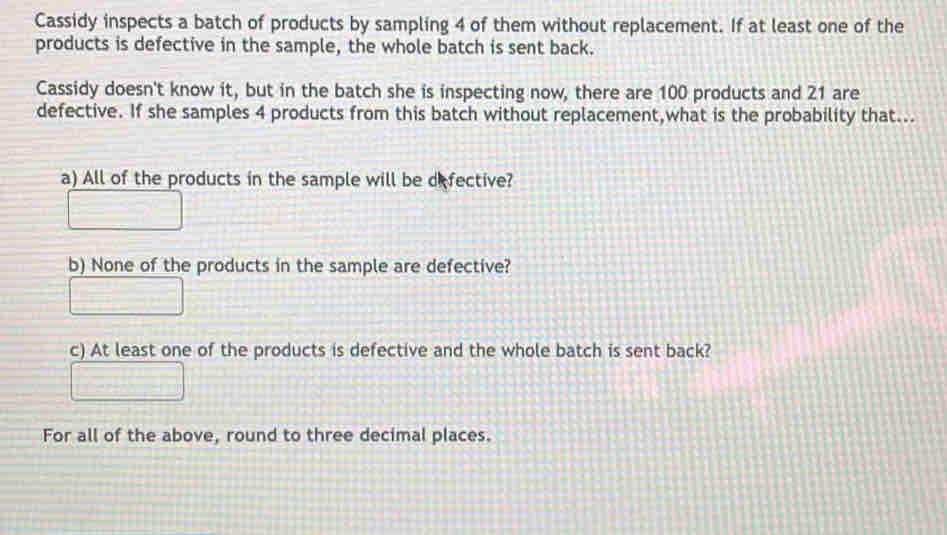 Cassidy inspects a batch of products by sampling 4 of them without replacement. If at least one of the 
products is defective in the sample, the whole batch is sent back. 
Cassidy doesn't know it, but in the batch she is inspecting now, there are 100 products and 21 are 
defective. If she samples 4 products from this batch without replacement,what is the probability that... 
a) All of the products in the sample will be defective? 
b) None of the products in the sample are defective? 
c) At least one of the products is defective and the whole batch is sent back? 
For all of the above, round to three decimal places.