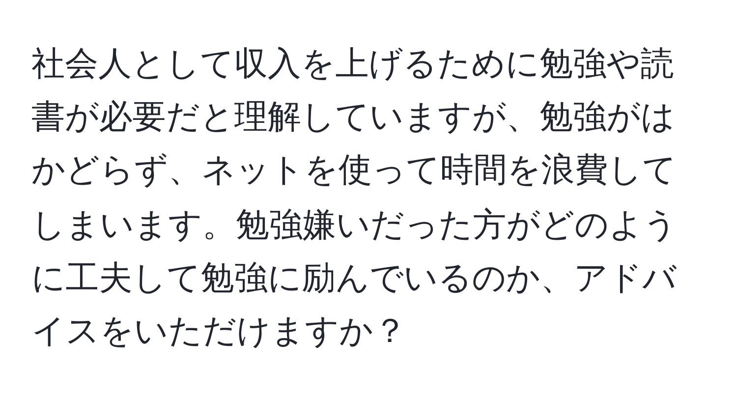 社会人として収入を上げるために勉強や読書が必要だと理解していますが、勉強がはかどらず、ネットを使って時間を浪費してしまいます。勉強嫌いだった方がどのように工夫して勉強に励んでいるのか、アドバイスをいただけますか？