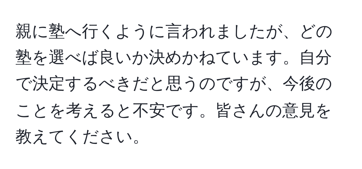 親に塾へ行くように言われましたが、どの塾を選べば良いか決めかねています。自分で決定するべきだと思うのですが、今後のことを考えると不安です。皆さんの意見を教えてください。