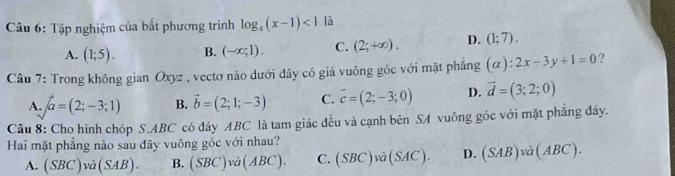 Tập nghiệm của bất phương trình log _4(x-1)<1</tex> là
A. (1;5). B. (-∈fty ;1). C. (2;+∈fty ). D. (1;7). 
Câu 7: Trong không gian Oxyz , vectơ nào dưới dây có giá vuông góc với mặt phẳng (alpha ):2x-3y+1=0 ?
A. a=(2;-3;1) B. vector b=(2;1;-3) C. vector c=(2;-3;0) D. vector d=(3;2;0)
Câu 8: Cho hình chóp S. ABC có đáy ABC là tam giác đều và cạnh bên SA vuông góc với mặt phẳng đáy.
Hai mặt phẳng nào sau dây vuông góc với nhau?
A. (SBC)va(SAB). B. (SBC)va(ABC). C. (SBC)va(SAC). D. (SAB)va(ABC).