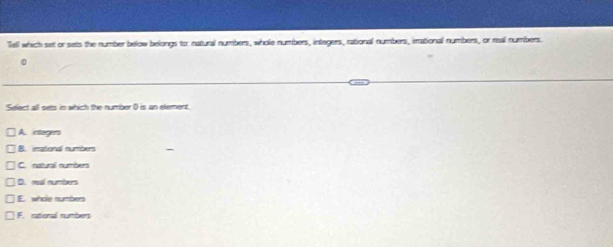 Tell which set or sets the number below belongs to: natural numbers, whole numbers, integers, rational numbers, irrational numbers, or real numbers.
Select all sets in which the number 0 is an element.
A. intagers
B. inational numbers
C. natural numbers
D. real number
E whole rurbes
F. rational numbers