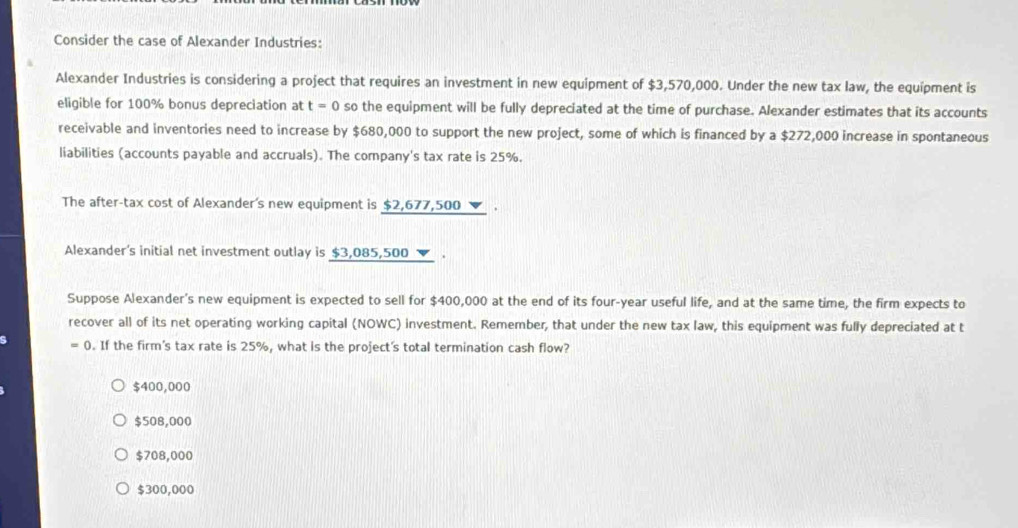 Consider the case of Alexander Industries:
Alexander Industries is considering a project that requires an investment in new equipment of $3,570,000. Under the new tax law, the equipment is
eligible for 100% bonus depreciation at t=0 so the equipment will be fully depreciated at the time of purchase. Alexander estimates that its accounts
receivable and inventories need to increase by $680,000 to support the new project, some of which is financed by a $272,000 increase in spontaneous
liabilities (accounts payable and accruals). The company's tax rate is 25%.
The after-tax cost of Alexander's new equipment is $2,677,500 ▼ .
Alexander's initial net investment outlay is $3,085,500.
Suppose Alexander's new equipment is expected to sell for $400,000 at the end of its four-year useful life, and at the same time, the firm expects to
recover all of its net operating working capital (NOWC) investment. Remember, that under the new tax law, this equipment was fully depreciated at t
=0. If the firm's tax rate is 25%, what is the project's total termination cash flow?
$400,000
$508,000
$708,000
$300,000