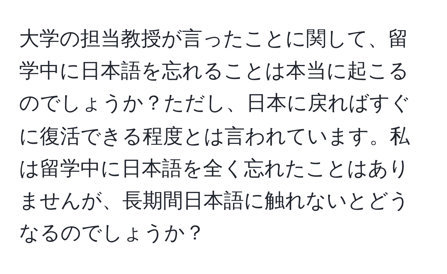 大学の担当教授が言ったことに関して、留学中に日本語を忘れることは本当に起こるのでしょうか？ただし、日本に戻ればすぐに復活できる程度とは言われています。私は留学中に日本語を全く忘れたことはありませんが、長期間日本語に触れないとどうなるのでしょうか？