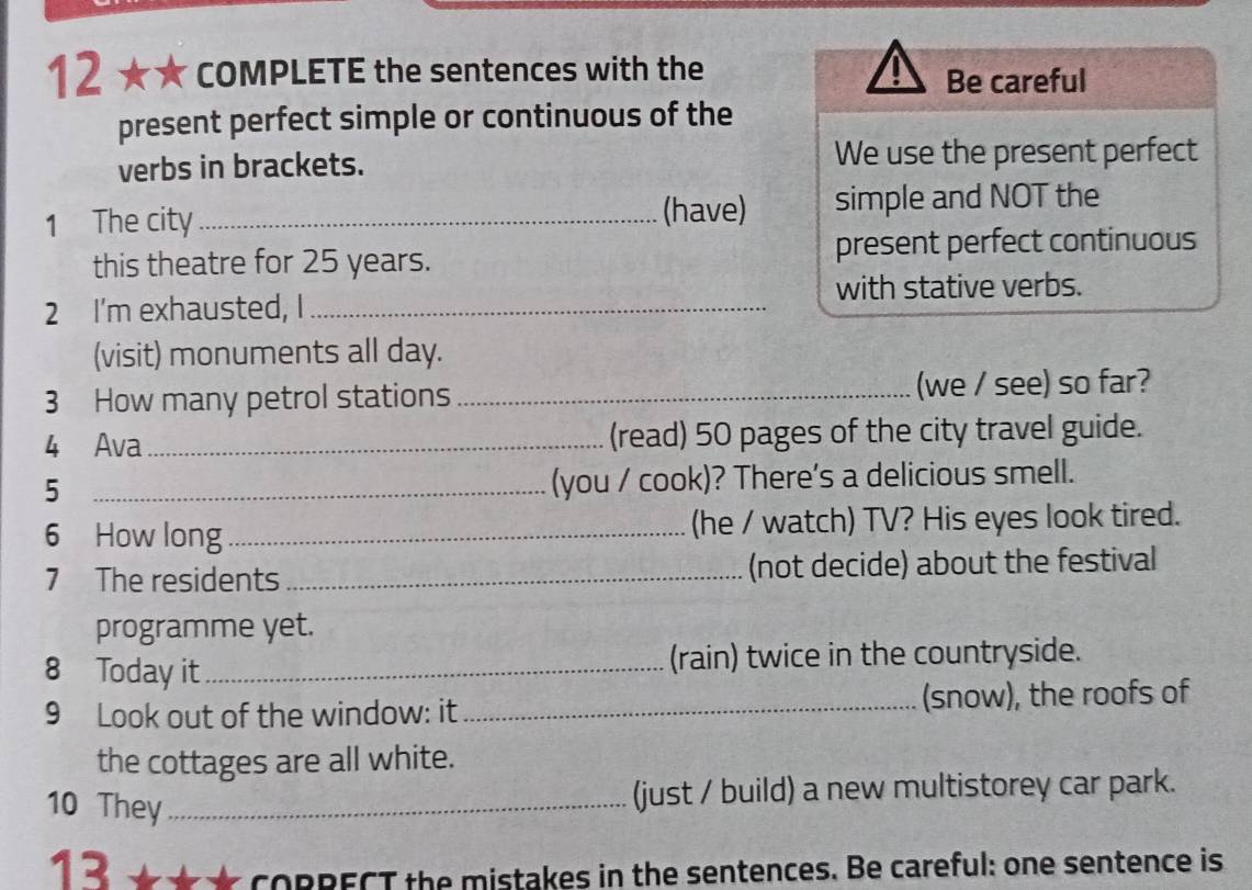 12 ★ ★ COMPLETE the sentences with the 
Be careful 
present perfect simple or continuous of the 
verbs in brackets. We use the present perfect 
(have) 
1 The city _simple and NOT the 
this theatre for 25 years. present perfect continuous 
2 I'm exhausted, I_ with stative verbs. 
(visit) monuments all day. 
3 How many petrol stations _(we / see) so far? 
4 Ava _(read) 50 pages of the city travel guide. 
_5 
(you / cook)? There's a delicious smell. 
6 How long_ (he / watch) TV? His eyes look tired. 
7 The residents _(not decide) about the festival 
programme yet. 
8 Today it _(rain) twice in the countryside. 
9 Look out of the window: it _(snow), the roofs of 
the cottages are all white. 
10 They_ 
(just / build) a new multistorey car park. 
13 
CORRECT the mistakes in the sentences. Be careful: one sentence is