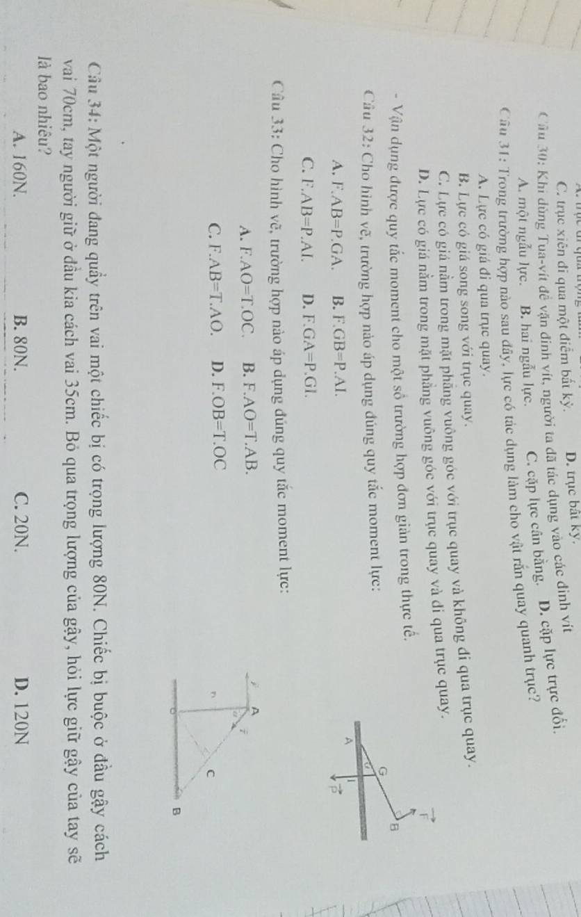 C. trục xiên đi qua một điểm bất kỳ. D. trục bất ky.
Cầu 30: Khi dùng Tua-vít đề vận đinh vít, người ta đã tác dụng vào các đinh viịt
A. một ngẫu lực. B. hai ngẫu lực. C. cặp lực cân bằng. D. cặp lực trực đối.
Câu 31: Trong trường hợp nào sau đây, lực có tác dụng làm cho vật rẫn quay quanh trục?
A. Lực có giá đi qua trục quay.
B. Lực có giá song song với trục quay.
C. Lực có giá nằm trong mặt phăng vuông góc với trục quay và không đi qua trục quay.
D. Lực có giá nằm trong mặt phẳng vuông góc với trục quay và đi qua trục quay.
- Vận dụng được quy tắc moment cho một số trường hợp đơn giản trong thực tế.
B
G
Câu 32: Cho hình vẽ, trường hợp nào áp dụng đúng quy tắc moment lực:
A 1
A. F.AB=P.GA. B. F.GB=P.AI.
vector p
C. F.AB=P.AI. D. F.GA=P.GI.
Câu 33: Cho hình vẽ, trường hợp nào áp dụng đúng quy tắc moment lực:
A. F.AO=T.OC. B. F.AO=T.AB.
jì A
i
C. F.AB=T.AO. D. F.OB=T.OC
n C
B
Câu 34: Một người đang quầy trên vai một chiếc bị có trọng lượng 80N. Chiếc bị buộc ở đầu gậy cách
vai 70cm, tay người giữ ở đầu kia cách vai 35cm. Bỏ qua trọng lượng của gậy, hỏi lực giữ gậy của tay sẽ
là bao nhiêu?
A. 160N. B. 80N. C. 20N. D. 120N