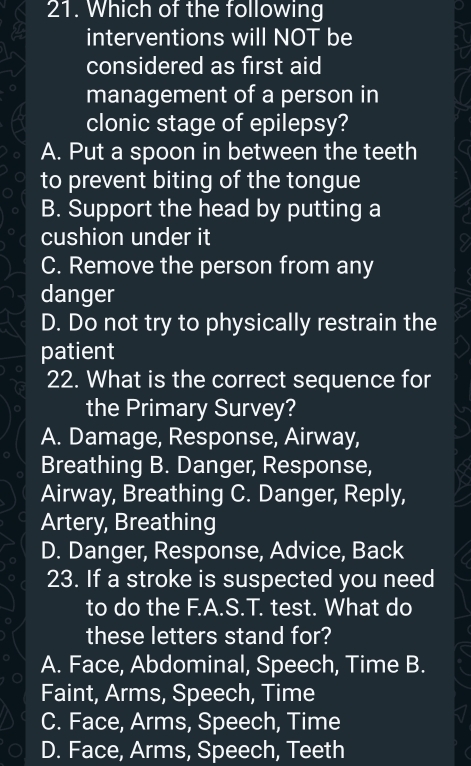 Which of the following
interventions will NOT be
considered as first aid
management of a person in
clonic stage of epilepsy?
A. Put a spoon in between the teeth
to prevent biting of the tongue
B. Support the head by putting a
cushion under it
C. Remove the person from any
danger
D. Do not try to physically restrain the
patient
22. What is the correct sequence for
the Primary Survey?
A. Damage, Response, Airway,
Breathing B. Danger, Response,
Airway, Breathing C. Danger, Reply,
Artery, Breathing
D. Danger, Response, Advice, Back
23. If a stroke is suspected you need
to do the F.A.S.T. test. What do
these letters stand for?
A. Face, Abdominal, Speech, Time B.
Faint, Arms, Speech, Time
C. Face, Arms, Speech, Time
D. Face, Arms, Speech, Teeth