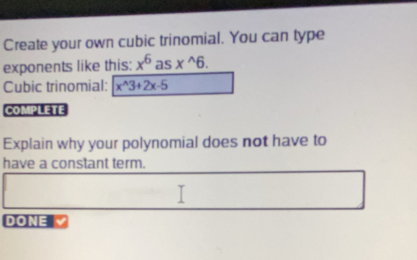 Create your own cubic trinomial. You can type 
exponents like this: x^6 as x^(wedge)6. 
Cubic trinomial: x^(wedge)3+2x-5
COMPLETE 
Explain why your polynomial does not have to 
have a constant term. 
DONE V