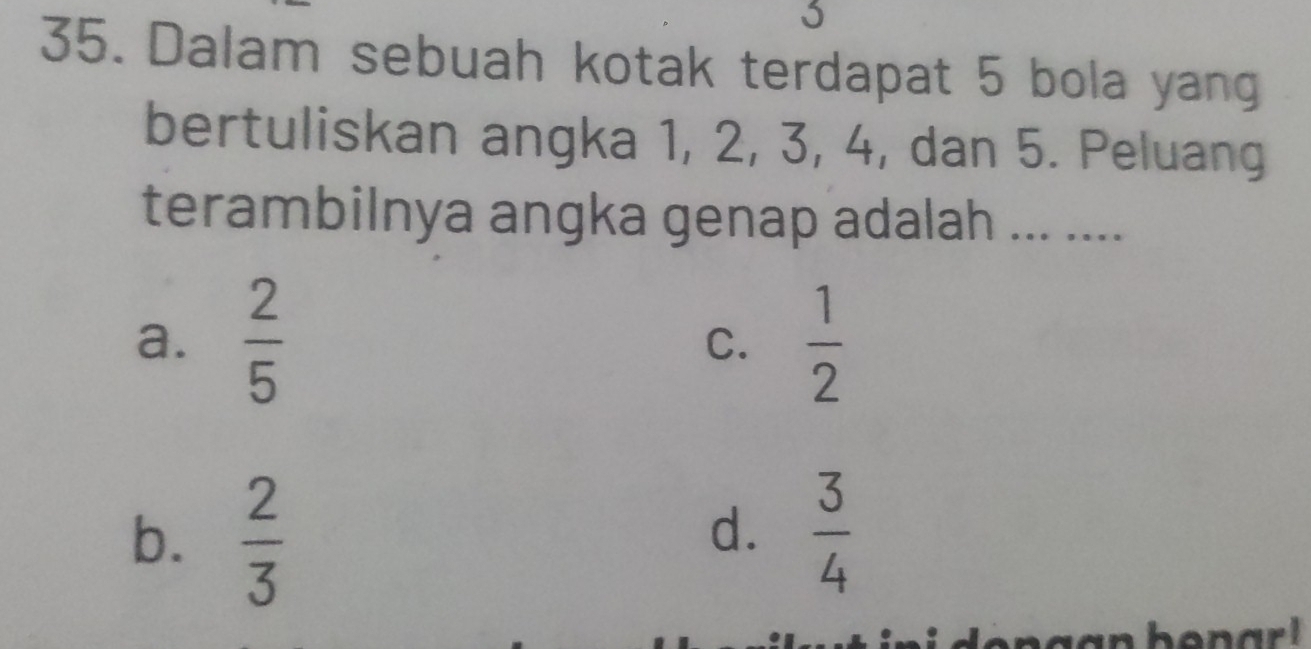 Dalam sebuah kotak terdapat 5 bola yang
bertuliskan angka 1, 2, 3, 4, dan 5. Peluang
terambilnya angka genap adalah ... ....
a.  2/5  C.  1/2 
b.  2/3   3/4 
d.
gan bonar .