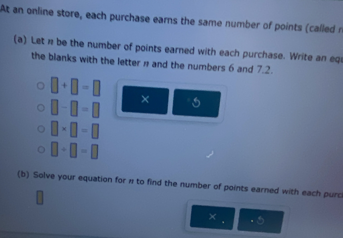 At an online store, each purchase earns the same number of points (called n
(a) Let n be the number of points earned with each purchase. Write an equ 
the blanks with the letter n and the numbers 6 and 7.2.
□ +□ =□
□ -□ =□ ×
□ * □ =□
□ / □ =□
(b) Solve your equation for n to find the number of points earned with each purc 
× . .5