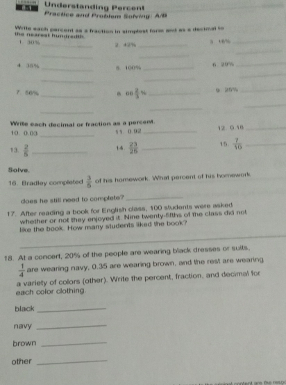 Understanding Percent 
Practice and Problem Solving: A/B 
_ 
the nearest hundredth. Write each percent as a fraction in simplest form and as a decimal to 
1. 30%
_2 42% _ 3 . 8%
_ 
_ 
_ 
4. 35% _6 29%
_ 
_5 100%
_ 
_ 
_ 
7. 56% _ cos  2/3 % _9 26% _ 
_ 
_ 
_ 
Write each decimal or fraction as a percent. 12. 0.18 _ 
_ 
10. 0.03 11 0.92 _ 
13.  2/5  _14.  23/25  _ 15.  7/10  _ 
Solve. 
16. Bradley completed  3/5  of his homework. What percent of his homework 
does he still need to complete? 
_ 
17. After reading a book for English class, 100 students were asked 
whether or not they enjoyed it. Nine twenty-fifths of the class did not 
_ 
like the book. How many students liked the book? 
18. At a concert, 20% of the people are wearing black dresses or suits.
 1/4  are wearing navy, 0.35 are wearing brown, and the rest are wearing 
a variety of colors (other). Write the percent, fraction, and decimal for 
each color clothing. 
black_ 
navy 
_ 
brown 
_ 
other 
_