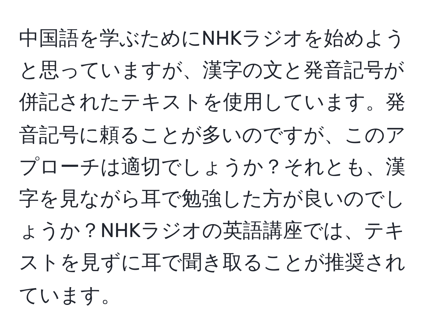 中国語を学ぶためにNHKラジオを始めようと思っていますが、漢字の文と発音記号が併記されたテキストを使用しています。発音記号に頼ることが多いのですが、このアプローチは適切でしょうか？それとも、漢字を見ながら耳で勉強した方が良いのでしょうか？NHKラジオの英語講座では、テキストを見ずに耳で聞き取ることが推奨されています。