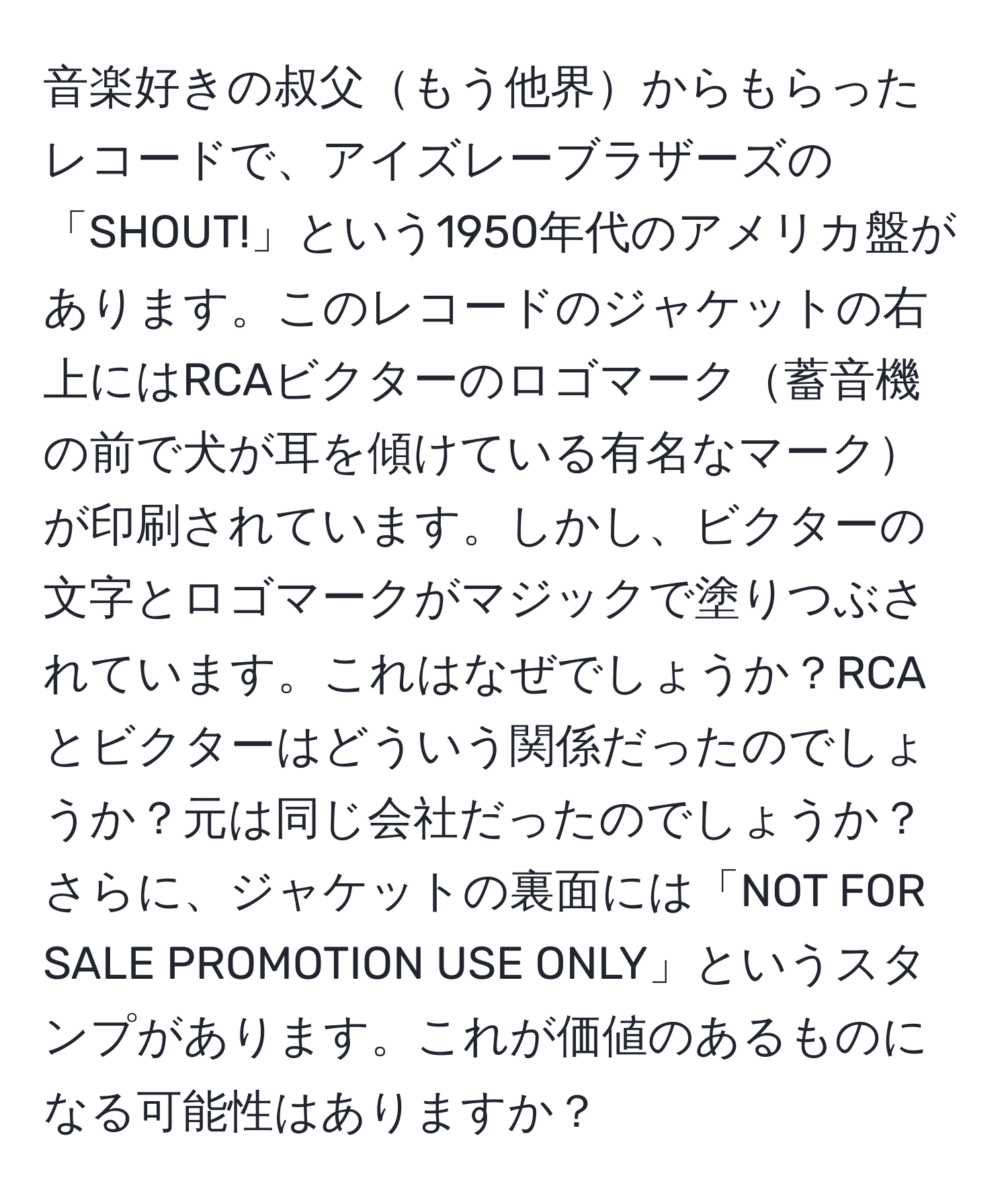 音楽好きの叔父もう他界からもらったレコードで、アイズレーブラザーズの「SHOUT!」という1950年代のアメリカ盤があります。このレコードのジャケットの右上にはRCAビクターのロゴマーク蓄音機の前で犬が耳を傾けている有名なマークが印刷されています。しかし、ビクターの文字とロゴマークがマジックで塗りつぶされています。これはなぜでしょうか？RCAとビクターはどういう関係だったのでしょうか？元は同じ会社だったのでしょうか？さらに、ジャケットの裏面には「NOT FOR SALE PROMOTION USE ONLY」というスタンプがあります。これが価値のあるものになる可能性はありますか？