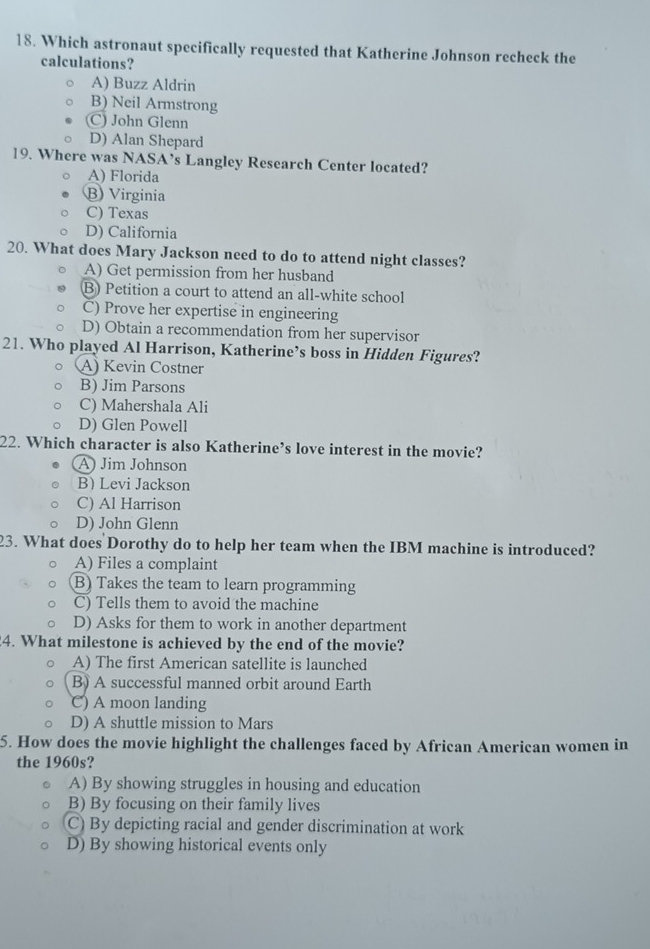 Which astronaut specifically requested that Katherine Johnson recheck the
calculations?
A) Buzz Aldrin
B) Neil Armstrong
(C) John Glenn
D) Alan Shepard
19. Where was NASA’s Langley Research Center located?
A) Florida
B) Virginia
C) Texas
D) California
20. What does Mary Jackson need to do to attend night classes?
A) Get permission from her husband
B) Petition a court to attend an all-white school
C) Prove her expertise in engineering
D) Obtain a recommendation from her supervisor
21. Who played Al Harrison, Katherine’s boss in Hidden Figures?
A) Kevin Costner
B) Jim Parsons
C) Mahershala Ali
D) Glen Powell
22. Which character is also Katherine’s love interest in the movie?
A) Jim Johnson
B) Levi Jackson
C) Al Harrison
D) John Glenn
23. What does Dorothy do to help her team when the IBM machine is introduced?
A) Files a complaint
B) Takes the team to learn programming
C) Tells them to avoid the machine
D) Asks for them to work in another department
4. What milestone is achieved by the end of the movie?
A) The first American satellite is launched
B) A successful manned orbit around Earth
C) A moon landing
D) A shuttle mission to Mars
5. How does the movie highlight the challenges faced by African American women in
the 1960s?
A) By showing struggles in housing and education
B) By focusing on their family lives
C) By depicting racial and gender discrimination at work
D) By showing historical events only