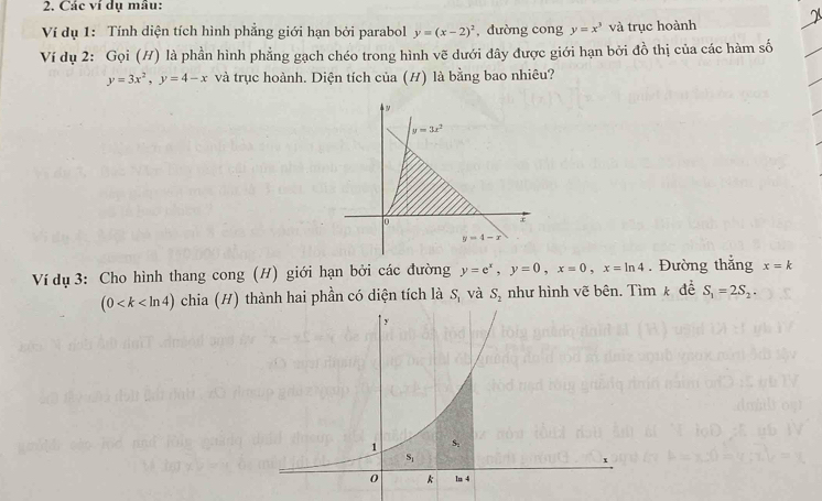 Các ví dụ mâu:
Ví dụ 1: Tính diện tích hình phẳng giới hạn bởi parabol y=(x-2)^2 , dường cong y=x^3 và trục hoành
Ví dụ 2: Gọi (H) là phần hình phẳng gạch chéo trong hình vẽ dưới đây được giới hạn bởi đồ thị của các hàm số
y=3x^2,y=4-x và trục hoành. Diện tích của (H) là bằng bao nhiêu?
Ví dụ 3: Cho hình thang cong (H) giới hạn bởi các đường y=e^x,y=0,x=0,x=ln 4. Đường thắng x=k
(0 chia (H) thành hai phần có diện tích là S_1 và S_2 như hình vẽ bên. Tìm k đề S_1=2S_2.