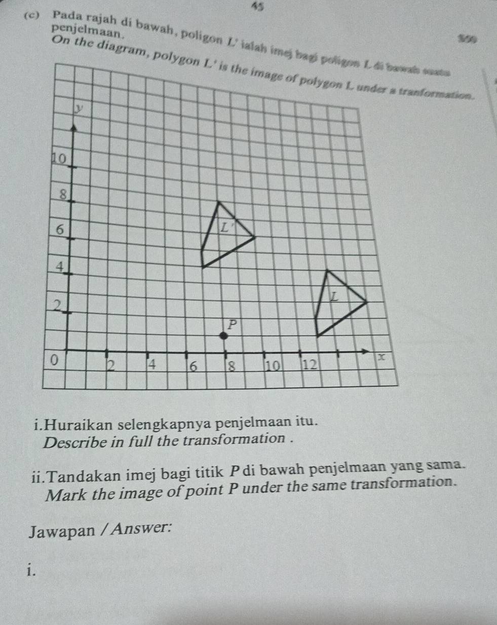 penjelmaan.
(c) Pada rajah di bawah, poligon L' ialah imej bagi poligon Ldi bawah suato
i.Huraikan selengkapnya penjelmaan itu.
Describe in full the transformation .
ii.Tandakan imej bagi titik Pdi bawah penjelmaan yang sama.
Mark the image of point P under the same transformation.
Jawapan / Answer:
i.