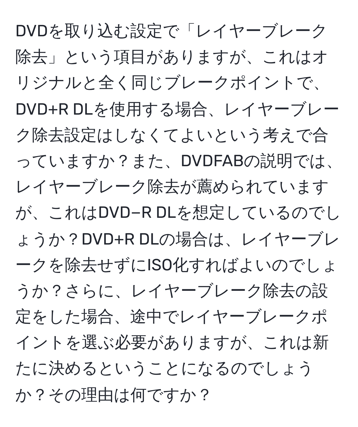 DVDを取り込む設定で「レイヤーブレーク除去」という項目がありますが、これはオリジナルと全く同じブレークポイントで、DVD+R DLを使用する場合、レイヤーブレーク除去設定はしなくてよいという考えで合っていますか？また、DVDFABの説明では、レイヤーブレーク除去が薦められていますが、これはDVD−R DLを想定しているのでしょうか？DVD+R DLの場合は、レイヤーブレークを除去せずにISO化すればよいのでしょうか？さらに、レイヤーブレーク除去の設定をした場合、途中でレイヤーブレークポイントを選ぶ必要がありますが、これは新たに決めるということになるのでしょうか？その理由は何ですか？