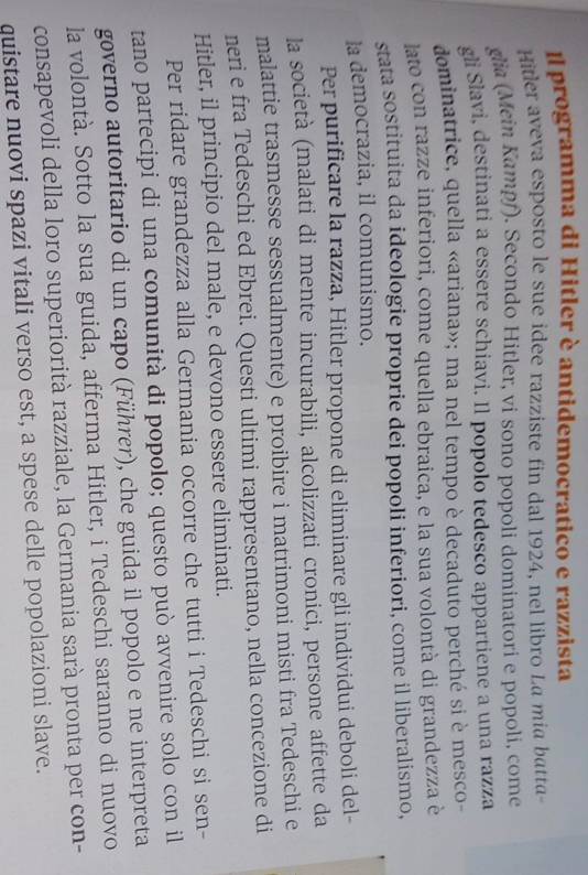 Il programma di Hitler è antidemocratico e razzista 
Hitler aveva esposto le sue idee razziste fin dal 1924, nel libro La mia batta- 
glia (Mein Kampf). Secondo Hitler, vi sono popoli dominatori e popoli, come 
gli Slavi, destinati a essere schiavi. Il popolo tedesco appartiene a una razza 
dominatrice, quella «ariana»; ma nel tempo è decaduto perché si è mesco- 
lato con razze inferiori, come quella ebraica, e la sua volontà di grandezza è 
stata sostituita da ideologie proprie dei popoli inferiori, come il liberalismo, 
la democrazia, il comunismo. 
Per purificare la razza, Hitler propone di eliminare gli individui deboli del- 
la società (malati di mente incurabili, alcolizzati cronici, persone affette da 
malattie trasmesse sessualmente) e proibire i matrimoni misti fra Tedeschi e 
neri e fra Tedeschi ed Ebrei. Questi ultimi rappresentano, nella concezione di 
Hitler, il principio del male, e devono essere eliminati. 
Per ridare grandezza alla Germania occorre che tutti i Tedeschi si sen- 
tano partecipi di una comunità di popolo; questo può avvenire solo con il 
governo autoritario di un capo (Führer), che guida il popolo e ne interpreta 
la volontà. Sotto la sua guida, afferma Hitler, i Tedeschi saranno di nuovo 
consapevoli della loro superiorità razziale, la Germania sarà pronta per con- 
quistare nuovi spazi vitali verso est, a spese delle popolazioni slave.