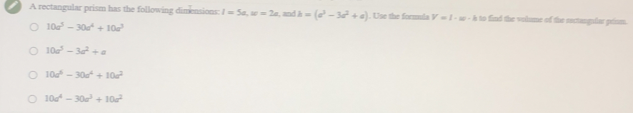 A rectangular prism has the following dimensions: l=5a, w=2a , and h=(a^3-3a^2+a). Use the formula V=l-w· h t to find the volume of the sectanglar pram.
10a^5-30a^4+10a^3
10a^5-3a^2+a
10a^6-30a^4+10a^2
10a^4-30a^3+10a^2