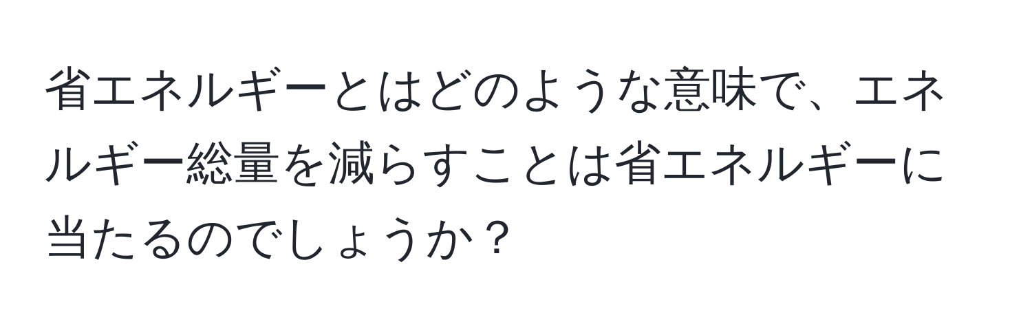 省エネルギーとはどのような意味で、エネルギー総量を減らすことは省エネルギーに当たるのでしょうか？