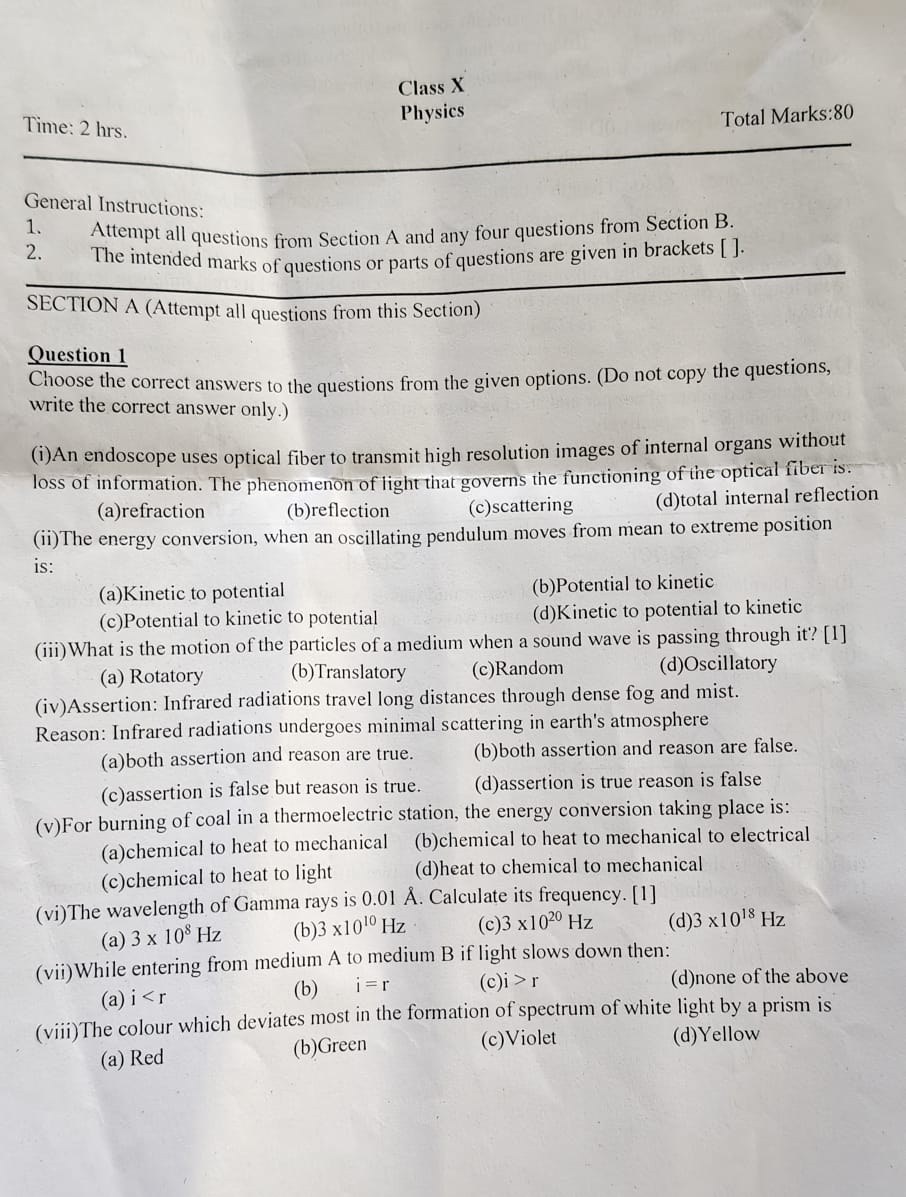 Class X
Physics
Time: 2 hrs.
Total Marks :80
General Instructions:
1. Attempt all questions from Section A and any four questions from Section B
2. The intended marks of questions or parts of questions are given in brackets [ ]
SECTION A (Attempt all questions from this Section)
Question 1
Choose the correct answers to the questions from the given options. (Do not copy the questions,
write the correct answer only.)
(i)An endoscope uses optical fiber to transmit high resolution images of internal organs without
loss of information. The phenomenon of light that governs the functioning of the optical fiber is:
(a)refraction (b)reflection (c)scattering (d)total internal reflection
(ii)The energy conversion, when an oscillating pendulum moves from mean to extreme position
is:
(a)Kinetic to potential (b)Potential to kinetic
(c)Potential to kinetic to potential (d)Kinetic to potential to kinetic
(iii)What is the motion of the particles of a medium when a sound wave is passing through it? [1]
(a) Rotatory (b)Translatory (c)Random (d)Oscillatory
(iv)Assertion: Infrared radiations travel long distances through dense fog and mist.
Reason: Infrared radiations undergoes minimal scattering in earth's atmosphere
(a)both assertion and reason are true. (b)both assertion and reason are false.
(c)assertion is false but reason is true. (d)assertion is true reason is false
(v)For burning of coal in a thermoelectric station, the energy conversion taking place is:
(a)chemical to heat to mechanical (b)chemical to heat to mechanical to electrical
(c)chemical to heat to light (d)heat to chemical to mechanical
(vi)The wavelength of Gamma rays is 0.01 Å. Calculate its frequency. [1]
(a) 3* 10^8Hz (b) 3* 10^(10)Hz (c) 3* 10^(20)Hz (d) 3* 10^(18)F lz
(vii)While entering from medium A to medium B if light slows down then:
(a) i (b) i=r (c)i i>r (d)none of the above
(viii)The colour which deviates most in the formation of spectrum of white light by a prism is
(a) Red (b)Green (c)Violet (d)Yellow