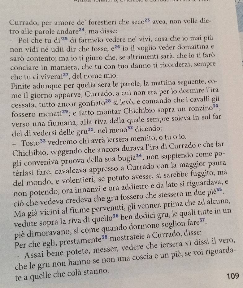 Currado, per amore de' forestieri che sec o^(23) avea, non volle die-
tro alle parole and are^(24) , ma disse:
- Poi che tu di^(,,25) di farmelo vedere ne' vivi, cosa che io mai più
non vidi né udii dir che fosse, e^(26) io il voglio veder domattina e
sarò contento; ma io ti giuro che, se altrimenti sarà, che io ti farò
conciare in maniera, che tu con tuo danno ti ricorderai, sempre
che tu ci vivera i^(27) , del nome mio.
Finite adunque per quella sera le parole, la mattina seguente, co-
me il giorno apparve, Currado, a cui non era per lo dormire l’ira
cessata, tutto ancor gonfia to^(28) si levò, e comandò che i cavalli gli
fossero m enat i^(29); e fatto montar Chichibio sopra un ronzino^(30),
verso una fiumana, alla riva della quale sempre soleva in sul far
del dì vedersi delle gru^(31) , nel meno^(32) dicendo:
-Tosto^(33) vedremo chi avrà iersera mentito, o tu o io.
Chichibio, veggendo che ancora durava l’ira di Currado e che far
gli conveniva pruova della sua bugia^(34) , non sappiendo come po-
térlasi fare, cavalcava appresso a Currado con la maggior paura
del mondo, e volentieri, se potuto avesse, si sarebbe fuggito; ma
non potendo, ora innanzi e ora addietro e da lato si riguardava, e
ciò che vedeva credeva che gru fossero che stessero in due pie^(35).
Ma già vicini al fiume pervenuti, gli venner, prima che ad alcuno,
vedute sopra la riva di c ]uello^(36) ben dodici gru, le quali tutte in un
piè dimoravano, sì come quando dormono soglion fare^(37).
Per che egli, prestan nente^(38) mostratele a Currado, disse:
- Assai bene potete, messer, vedere che iersera vi dissi il vero,
che le gru non hanno se non una coscia e un piè, se voi riguarda-
te a quelle che colà stanno.
109