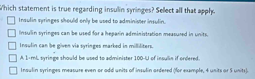 Which statement is true regarding insulin syringes? Select all that apply.
Insulin syringes should only be used to administer insulin.
Insulin syringes can be used for a heparin administration measured in units.
Insulin can be given via syringes marked in milliliters.
A 1-mL syringe should be used to administer 100-U of insulin if ordered.
Insulin syringes measure even or odd units of insulin ordered (for example, 4 units or 5 units).