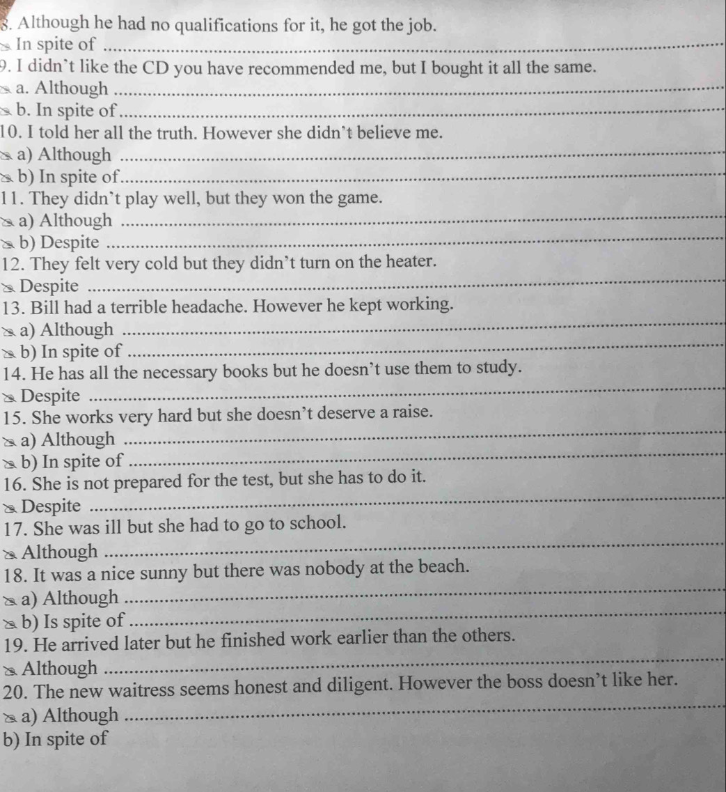 Although he had no qualifications for it, he got the job.
In spite of_
9. I didn`t like the CD you have recommended me, but I bought it all the same.
a. Although_
b. In spite of_
10. I told her all the truth. However she didn’t believe me.
a) Although
_
△ b) In spite of
_
_
11. They didn’t play well, but they won the game.
a) Although
b) Despite
_
_
12. They felt very cold but they didn’t turn on the heater.
* Despite
_
13. Bill had a terrible headache. However he kept working.
≥ a) Although
à b) In spite of
_
14. He has all the necessary books but he doesn’t use them to study.
* Despite
_
15. She works very hard but she doesn’t deserve a raise.
_
a) Although
_
> b) In spite of
16. She is not prepared for the test, but she has to do it.
& Despite
_
_
17. She was ill but she had to go to school.
≌ Although
18. It was a nice sunny but there was nobody at the beach.
_
a) Although
_
△ b) Is spite of
_
19. He arrived later but he finished work earlier than the others.
≌ Although
20. The new waitress seems honest and diligent. However the boss doesn’t like her.
△ a) Although
_
b) In spite of